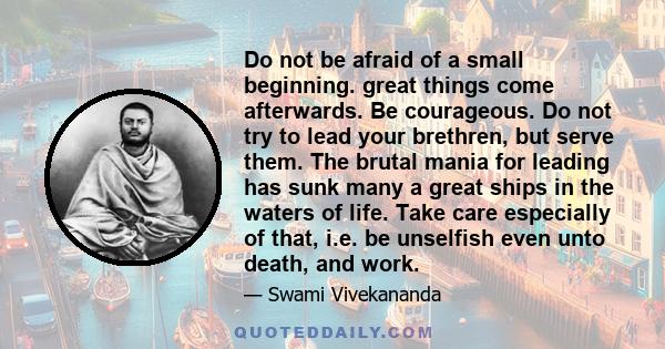 Do not be afraid of a small beginning. great things come afterwards. Be courageous. Do not try to lead your brethren, but serve them. The brutal mania for leading has sunk many a great ships in the waters of life. Take