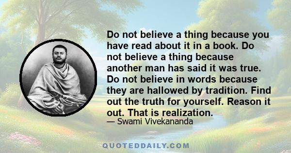 Do not believe a thing because you have read about it in a book. Do not believe a thing because another man has said it was true. Do not believe in words because they are hallowed by tradition. Find out the truth for