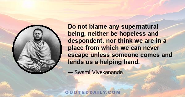 Do not blame any supernatural being, neither be hopeless and despondent, nor think we are in a place from which we can never escape unless someone comes and lends us a helping hand.