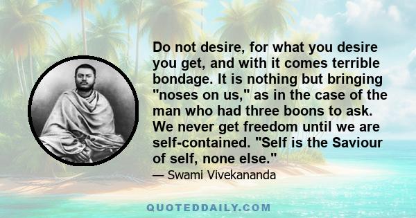 Do not desire, for what you desire you get, and with it comes terrible bondage. It is nothing but bringing noses on us, as in the case of the man who had three boons to ask. We never get freedom until we are