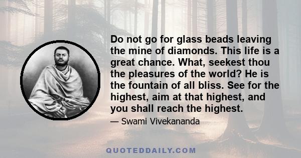 Do not go for glass beads leaving the mine of diamonds. This life is a great chance. What, seekest thou the pleasures of the world? He is the fountain of all bliss. See for the highest, aim at that highest, and you