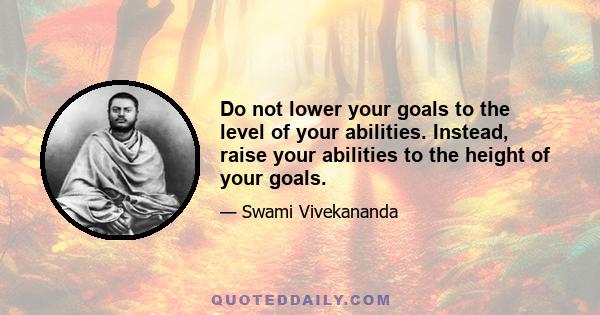 Do not lower your goals to the level of your abilities. Instead, raise your abilities to the height of your goals.