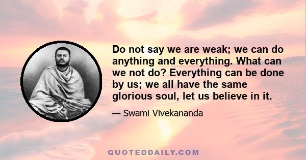 Do not say we are weak; we can do anything and everything. What can we not do? Everything can be done by us; we all have the same glorious soul, let us believe in it.