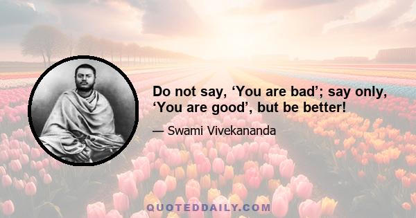 Do not say, ‘You are bad’; say only, ‘You are good’, but be better!