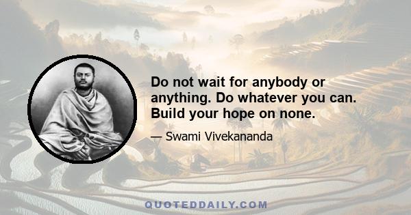 Do not wait for anybody or anything. Do whatever you can. Build your hope on none.