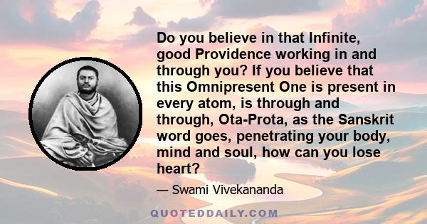 Do you believe in that Infinite, good Providence working in and through you? If you believe that this Omnipresent One is present in every atom, is through and through, Ota-Prota, as the Sanskrit word goes, penetrating