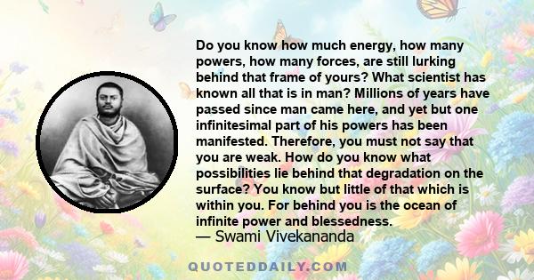 Do you know how much energy, how many powers, how many forces, are still lurking behind that frame of yours? What scientist has known all that is in man? Millions of years have passed since man came here, and yet but