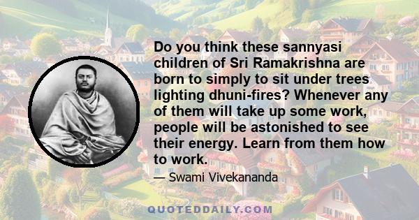 Do you think these sannyasi children of Sri Ramakrishna are born to simply to sit under trees lighting dhuni-fires? Whenever any of them will take up some work, people will be astonished to see their energy. Learn from