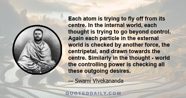 Each atom is trying to fly off from its centre. In the internal world, each thought is trying to go beyond control. Again each particle in the external world is checked by another force, the centripetal, and drawn