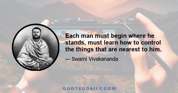 Each man must begin where he stands, must learn how to control the things that are nearest to him.