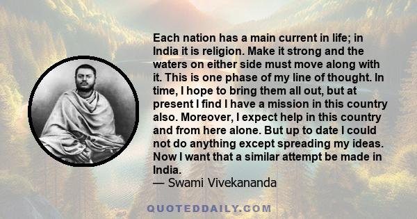 Each nation has a main current in life; in India it is religion. Make it strong and the waters on either side must move along with it. This is one phase of my line of thought. In time, I hope to bring them all out, but