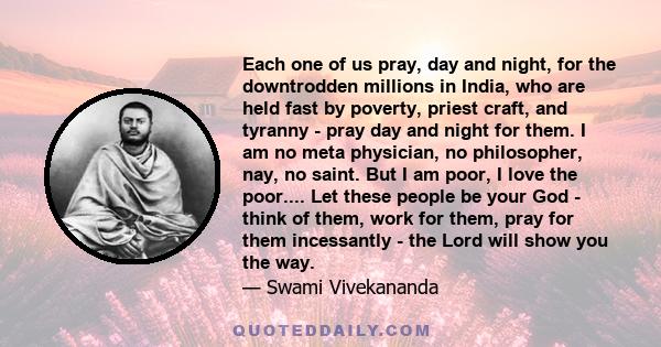 Each one of us pray, day and night, for the downtrodden millions in India, who are held fast by poverty, priest craft, and tyranny - pray day and night for them. I am no meta physician, no philosopher, nay, no saint.