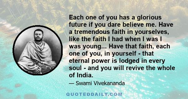 Each one of you has a glorious future if you dare believe me. Have a tremendous faith in yourselves, like the faith I had when I was I was young... Have that faith, each one of you, in yourself - that eternal power is