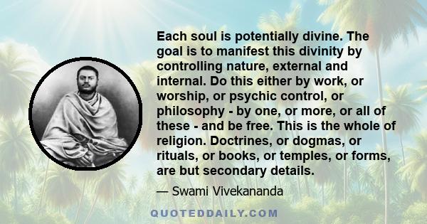 Each soul is potentially divine. The goal is to manifest this divinity by controlling nature, external and internal. Do this either by work, or worship, or psychic control, or philosophy - by one, or more, or all of