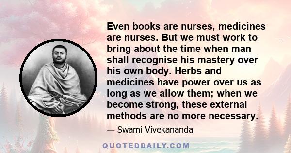 Even books are nurses, medicines are nurses. But we must work to bring about the time when man shall recognise his mastery over his own body. Herbs and medicines have power over us as long as we allow them; when we