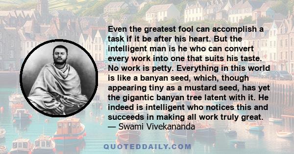 Even the greatest fool can accomplish a task if it be after his heart. But the intelligent man is he who can convert every work into one that suits his taste. No work is petty. Everything in this world is like a banyan