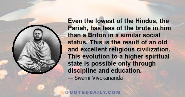 Even the lowest of the Hindus, the Pariah, has less of the brute in him than a Briton in a similar social status. This is the result of an old and excellent religious civilization. This evolution to a higher spiritual