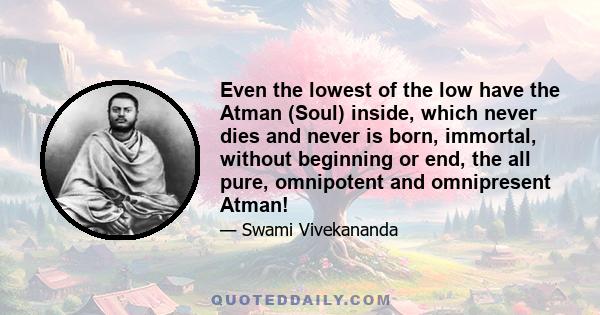 Even the lowest of the low have the Atman (Soul) inside, which never dies and never is born, immortal, without beginning or end, the all pure, omnipotent and omnipresent Atman!