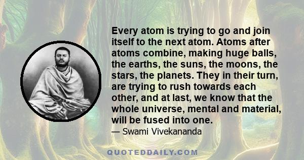 Every atom is trying to go and join itself to the next atom. Atoms after atoms combine, making huge balls, the earths, the suns, the moons, the stars, the planets. They in their turn, are trying to rush towards each