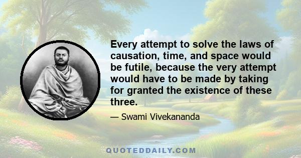 Every attempt to solve the laws of causation, time, and space would be futile, because the very attempt would have to be made by taking for granted the existence of these three.