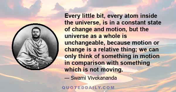 Every little bit, every atom inside the universe, is in a constant state of change and motion, but the universe as a whole is unchangeable, because motion or change is a relative thing; we can only think of something in 