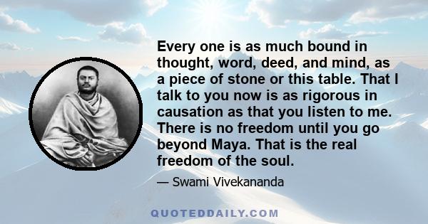 Every one is as much bound in thought, word, deed, and mind, as a piece of stone or this table. That I talk to you now is as rigorous in causation as that you listen to me. There is no freedom until you go beyond Maya.