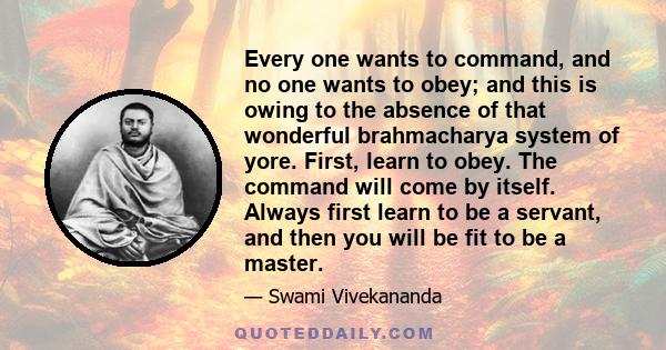 Every one wants to command, and no one wants to obey; and this is owing to the absence of that wonderful brahmacharya system of yore. First, learn to obey. The command will come by itself. Always first learn to be a