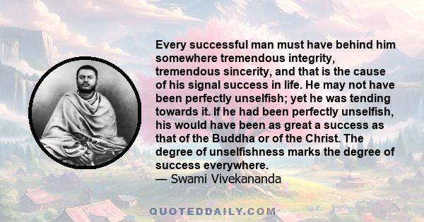 Every successful man must have behind him somewhere tremendous integrity, tremendous sincerity, and that is the cause of his signal success in life. He may not have been perfectly unselfish; yet he was tending towards