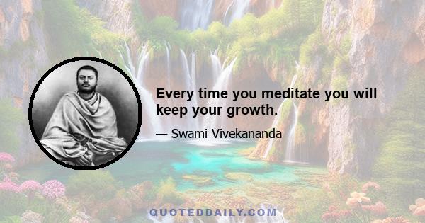 Every time you meditate you will keep your growth.