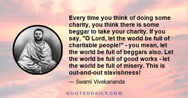 Every time you think of doing some charity, you think there is some beggar to take your charity. If you say, O Lord, let the world be full of charitable people! - you mean, let the world be full of beggars also. Let the 