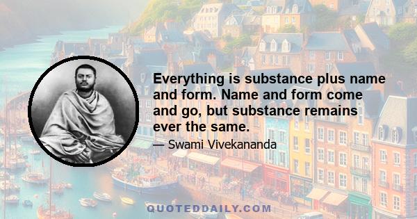 Everything is substance plus name and form. Name and form come and go, but substance remains ever the same.