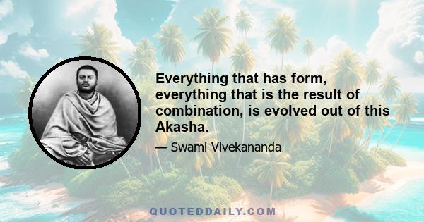 Everything that has form, everything that is the result of combination, is evolved out of this Akasha.