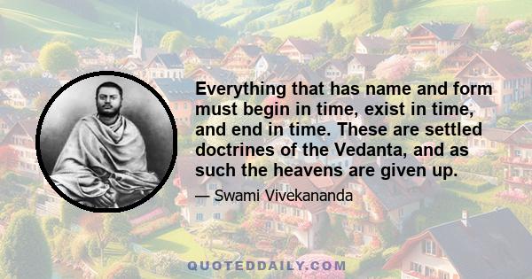 Everything that has name and form must begin in time, exist in time, and end in time. These are settled doctrines of the Vedanta, and as such the heavens are given up.