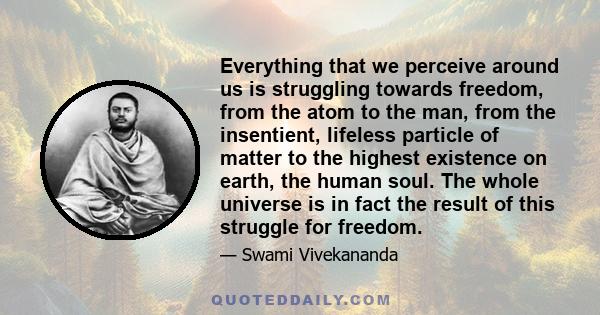 Everything that we perceive around us is struggling towards freedom, from the atom to the man, from the insentient, lifeless particle of matter to the highest existence on earth, the human soul. The whole universe is in 