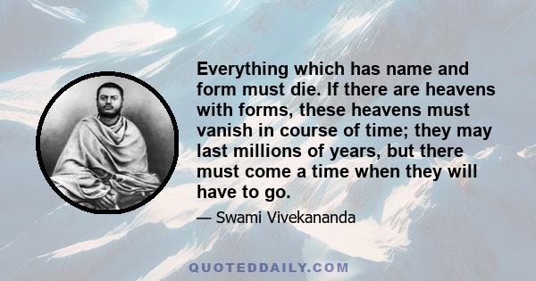 Everything which has name and form must die. If there are heavens with forms, these heavens must vanish in course of time; they may last millions of years, but there must come a time when they will have to go.