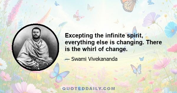 Excepting the infinite spirit, everything else is changing. There is the whirl of change.