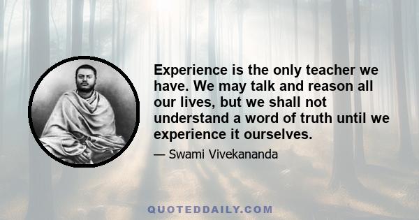 Experience is the only teacher we have. We may talk and reason all our lives, but we shall not understand a word of truth until we experience it ourselves.