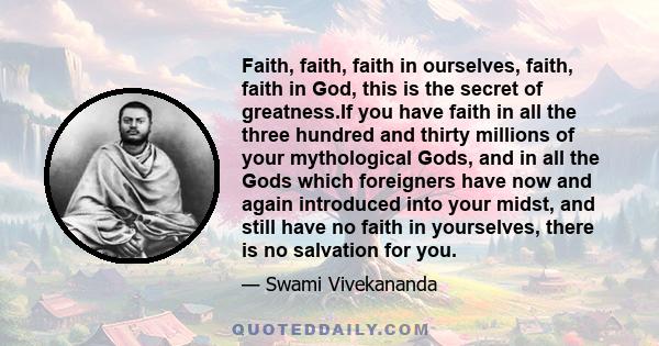 Faith, faith, faith in ourselves, faith, faith in God, this is the secret of greatness.If you have faith in all the three hundred and thirty millions of your mythological Gods, and in all the Gods which foreigners have