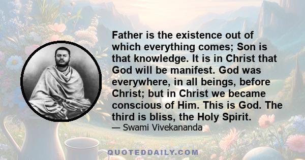 Father is the existence out of which everything comes; Son is that knowledge. It is in Christ that God will be manifest. God was everywhere, in all beings, before Christ; but in Christ we became conscious of Him. This