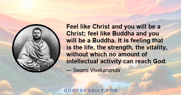 Feel like Christ and you will be a Christ; feel like Buddha and you will be a Buddha. It is feeling that is the life, the strength, the vitality, without which no amount of intellectual activity can reach God.