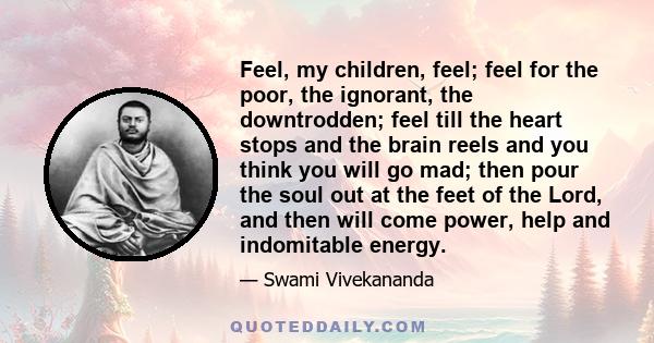 Feel, my children, feel; feel for the poor, the ignorant, the downtrodden; feel till the heart stops and the brain reels and you think you will go mad; then pour the soul out at the feet of the Lord, and then will come