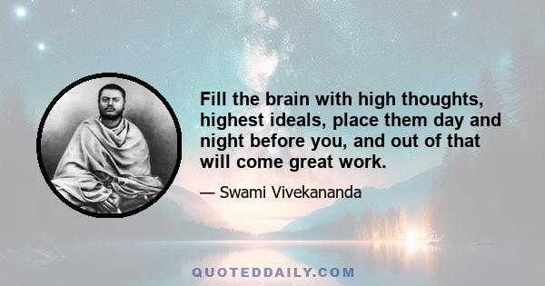 Fill the brain with high thoughts, highest ideals, place them day and night before you, and out of that will come great work.