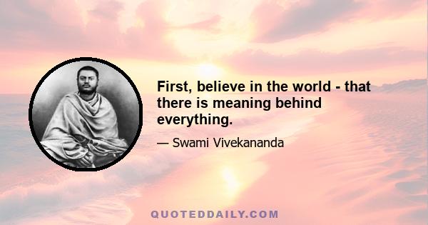 First, believe in the world - that there is meaning behind everything.