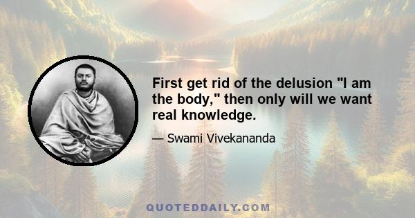 First get rid of the delusion I am the body, then only will we want real knowledge.