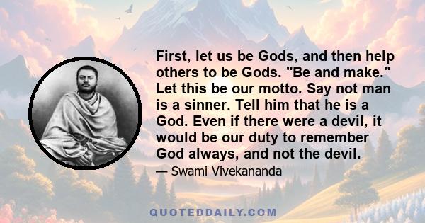 First, let us be Gods, and then help others to be Gods. Be and make. Let this be our motto. Say not man is a sinner. Tell him that he is a God. Even if there were a devil, it would be our duty to remember God always,