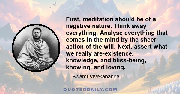 First, meditation should be of a negative nature. Think away everything. Analyse everything that comes in the mind by the sheer action of the will. Next, assert what we really are-existence, knowledge, and bliss-being,