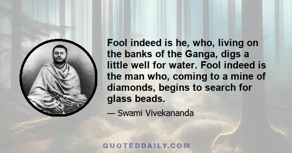 Fool indeed is he, who, living on the banks of the Ganga, digs a little well for water. Fool indeed is the man who, coming to a mine of diamonds, begins to search for glass beads.