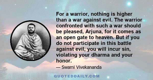 For a warrior, nothing is higher than a war against evil. The warrior confronted with such a war should be pleased, Arjuna, for it comes as an open gate to heaven. But if you do not participate in this battle against