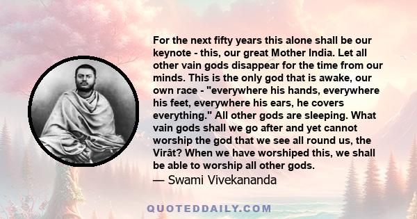 For the next fifty years this alone shall be our keynote - this, our great Mother India. Let all other vain gods disappear for the time from our minds. This is the only god that is awake, our own race - everywhere his