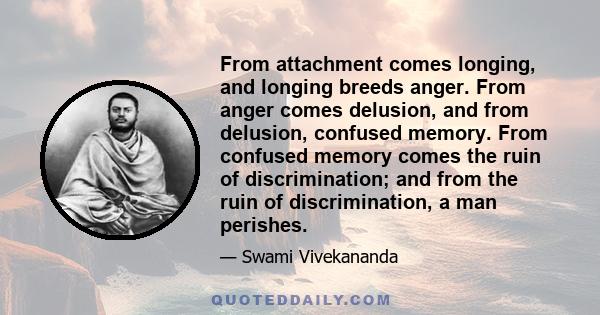 From attachment comes longing, and longing breeds anger. From anger comes delusion, and from delusion, confused memory. From confused memory comes the ruin of discrimination; and from the ruin of discrimination, a man